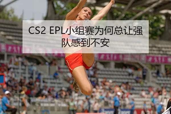 CS2 EPL小组赛为何总让强队感到不安
